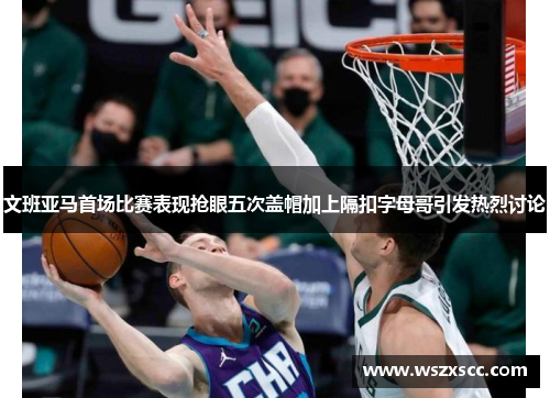 文班亚马首场比赛表现抢眼五次盖帽加上隔扣字母哥引发热烈讨论