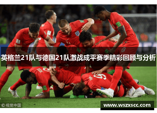英格兰21队与德国21队激战成平赛季精彩回顾与分析